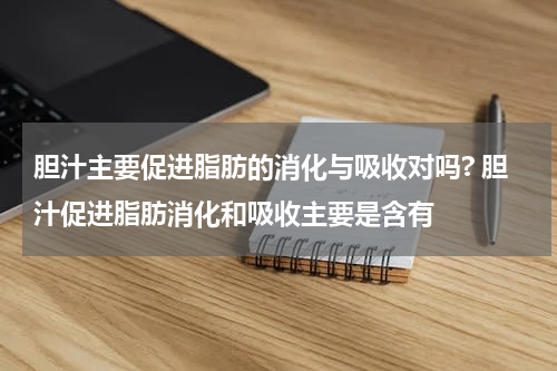 胆汁主要促进脂肪的消化与吸收对吗? 胆汁促进脂肪消化和吸收主要是含有