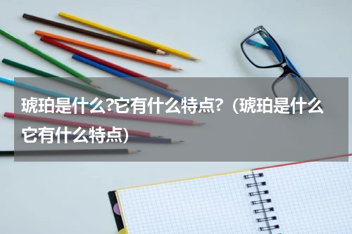 琥珀是什么?它有什么特点?（琥珀是什么它有什么特点）