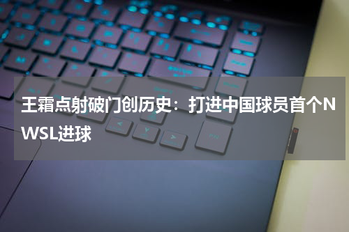 王霜点射破门创历史：打进中国球员首个NWSL进球