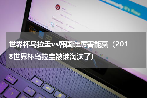 世界杯乌拉圭vs韩国谁厉害能赢（2018世界杯乌拉圭被谁淘汰了）