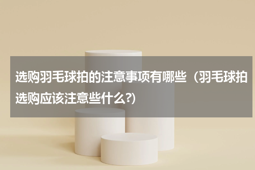 选购羽毛球拍的注意事项有哪些（羽毛球拍选购应该注意些什么?）