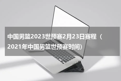 中国男篮2023世预赛2月23日赛程（2021年中国男篮世预赛时间）