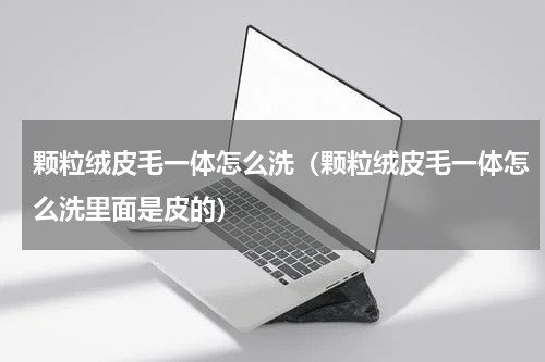 颗粒绒皮毛一体怎么洗（颗粒绒皮毛一体怎么洗里面是皮的）