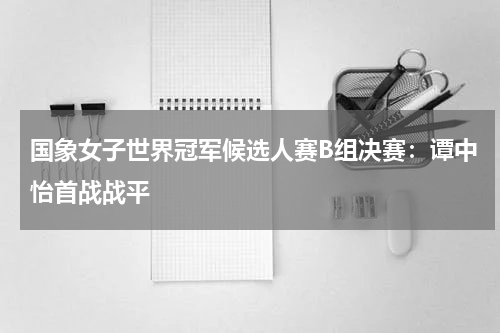 国象女子世界冠军候选人赛B组决赛：谭中怡首战战平