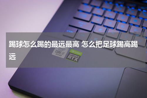 踢球怎么踢的最远最高 怎么把足球踢高踢远