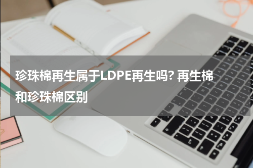 珍珠棉再生属于LDPE再生吗? 再生棉和珍珠棉区别