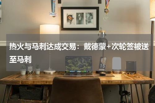 热火与马刺达成交易：戴德蒙+次轮签被送至马刺