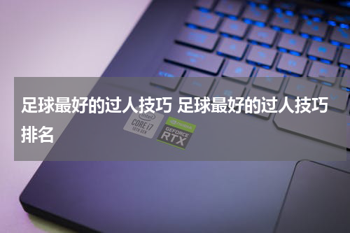 足球最好的过人技巧 足球最好的过人技巧排名