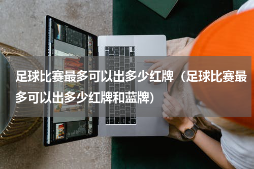 足球比赛最多可以出多少红牌（足球比赛最多可以出多少红牌和蓝牌）