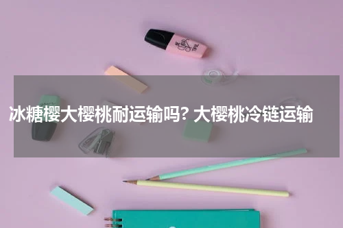 冰糖樱大樱桃耐运输吗? 大樱桃冷链运输