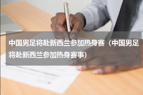 中国男足将赴新西兰参加热身赛（中国男足将赴新西兰参加热身赛事）