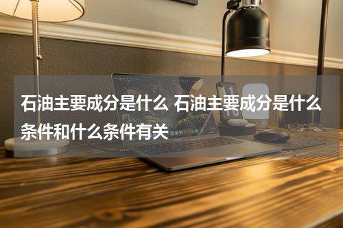 石油主要成分是什么 石油主要成分是什么条件和什么条件有关