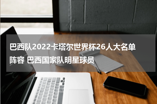 巴西队2022卡塔尔世界杯26人大名单阵容 巴西国家队明星球员