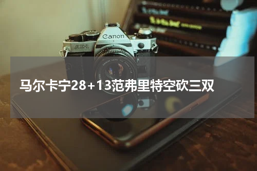 马尔卡宁28+13范弗里特空砍三双