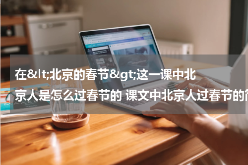 在&lt;北京的春节&gt;这一课中北京人是怎么过春节的 课文中北京人过春节的简述