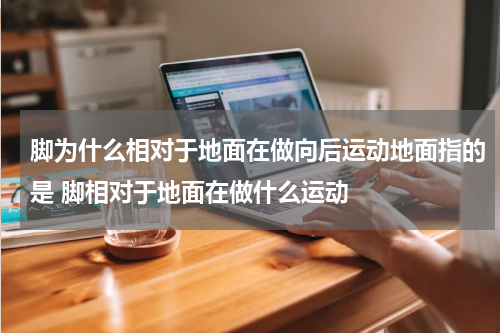 脚为什么相对于地面在做向后运动地面指的是 脚相对于地面在做什么运动