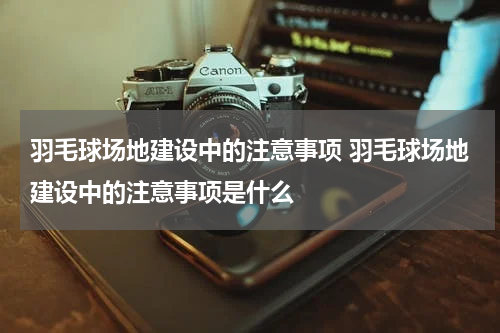 羽毛球场地建设中的注意事项 羽毛球场地建设中的注意事项是什么