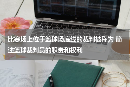 比赛场上位于篮球场底线的裁判被称为 简述篮球裁判员的职责和权利