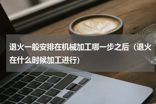 退火一般安排在机械加工哪一步之后（退火在什么时候加工进行）