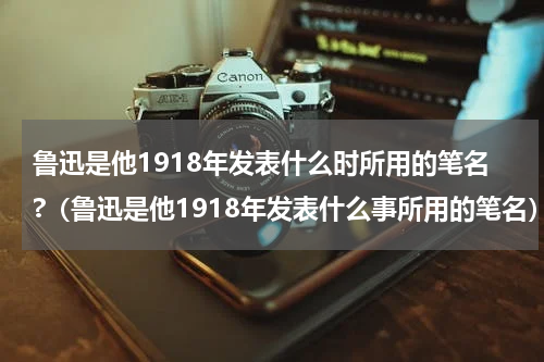 鲁迅是他1918年发表什么时所用的笔名?（鲁迅是他1918年发表什么事所用的笔名）