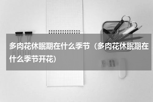 多肉花休眠期在什么季节（多肉花休眠期在什么季节开花）