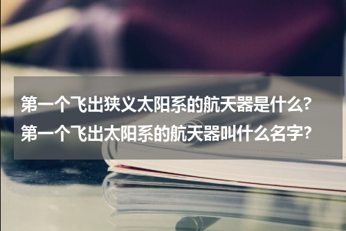 第一个飞出狭义太阳系的航天器是什么? 第一个飞出太阳系的航天器叫什么名字？