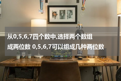 从0,5,6,7四个数中,选择两个数组成两位数 0,5,6,7可以组成几种两位数