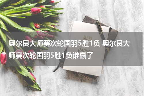 奥尔良大师赛次轮国羽5胜1负 奥尔良大师赛次轮国羽5胜1负谁赢了