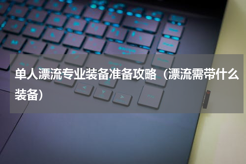 单人漂流专业装备准备攻略（漂流需带什么装备）