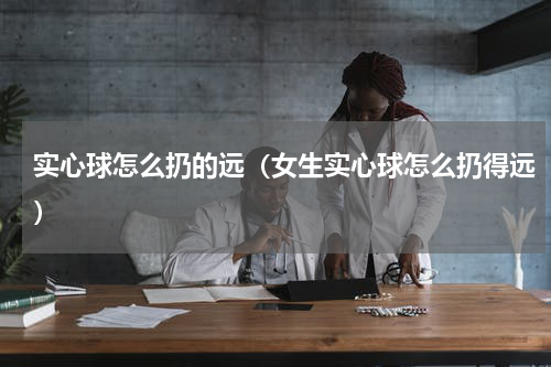 实心球怎么扔的远（女生实心球怎么扔得远）