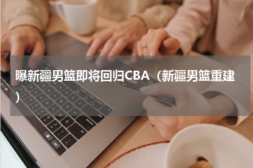 曝新疆男篮即将回归CBA（新疆男篮重建）