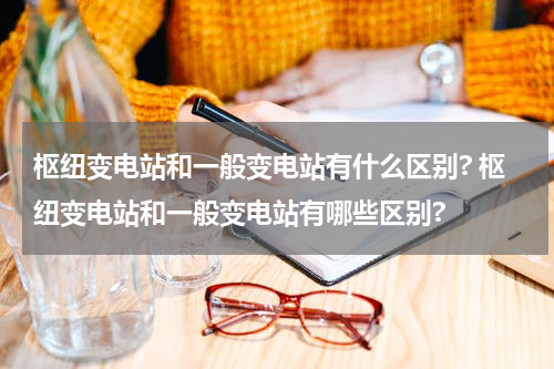枢纽变电站和一般变电站有什么区别? 枢纽变电站和一般变电站有哪些区别?