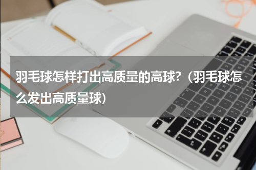 羽毛球怎样打出高质量的高球?（羽毛球怎么发出高质量球）