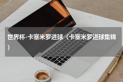 世界杯-卡塞米罗进球（卡塞米罗进球集锦）