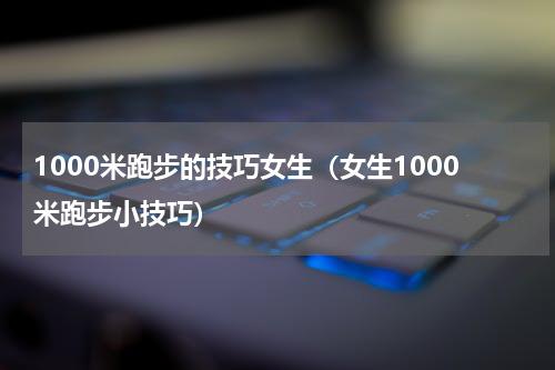 1000米跑步的技巧女生（女生1000米跑步小技巧）