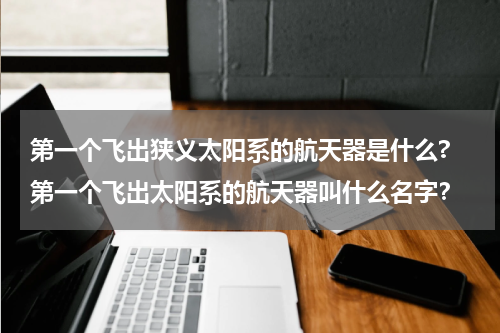 第一个飞出狭义太阳系的航天器是什么? 第一个飞出太阳系的航天器叫什么名字？