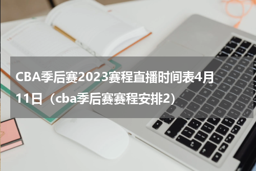 CBA季后赛2023赛程直播时间表4月11日（cba季后赛赛程安排2）