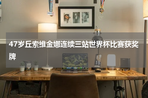 47岁丘索维金娜连续三站世界杯比赛获奖牌