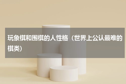 玩象棋和围棋的人性格（世界上公认最难的棋类）