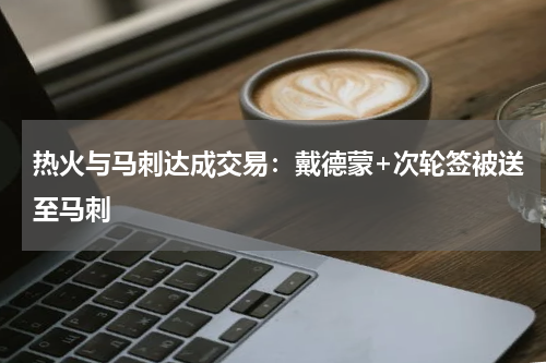 热火与马刺达成交易：戴德蒙+次轮签被送至马刺