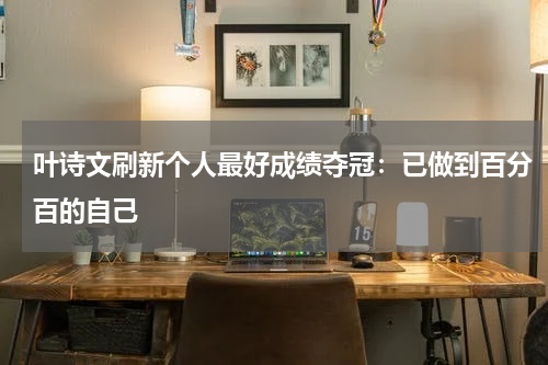 叶诗文刷新个人最好成绩夺冠：已做到百分百的自己