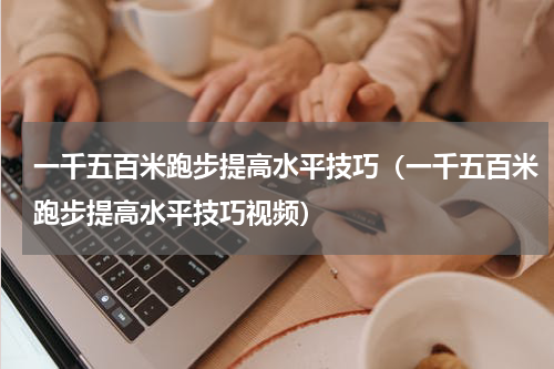 一千五百米跑步提高水平技巧（一千五百米跑步提高水平技巧视频）