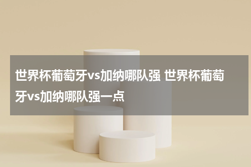 世界杯葡萄牙vs加纳哪队强 世界杯葡萄牙vs加纳哪队强一点