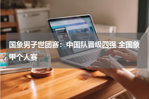 国象男子世团赛：中国队晋级四强 全国象甲个人赛