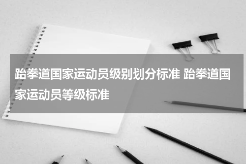 跆拳道国家运动员级别划分标准 跆拳道国家运动员等级标准