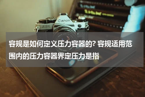 容规是如何定义压力容器的? 容规适用范围内的压力容器界定压力是指