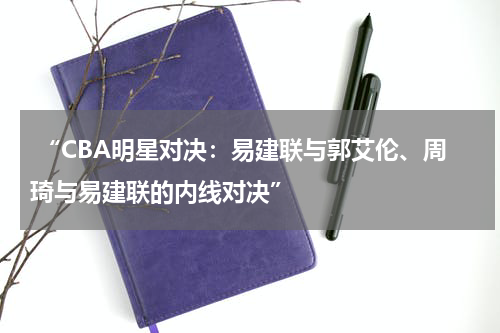  “CBA明星对决：易建联与郭艾伦、周琦与易建联的内线对决”