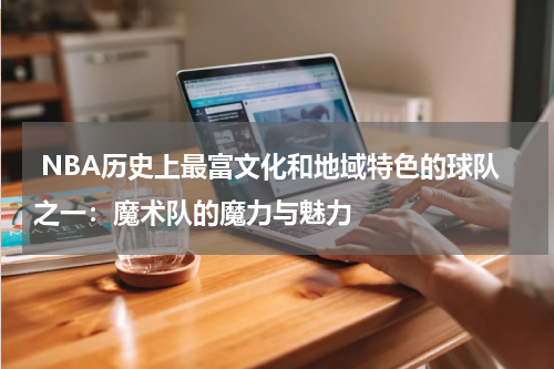  NBA历史上最富文化和地域特色的球队之一：魔术队的魔力与魅力