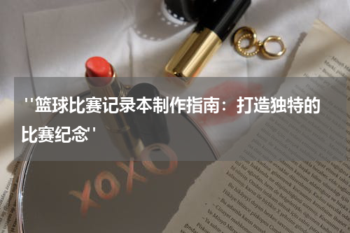  "篮球比赛记录本制作指南：打造独特的比赛纪念"