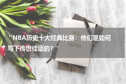  "NBA历史十大经典比赛：他们是如何写下传世佳话的？"